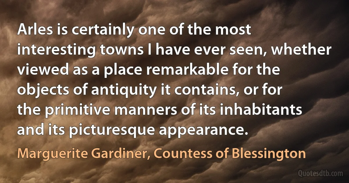 Arles is certainly one of the most interesting towns I have ever seen, whether viewed as a place remarkable for the objects of antiquity it contains, or for the primitive manners of its inhabitants and its picturesque appearance. (Marguerite Gardiner, Countess of Blessington)