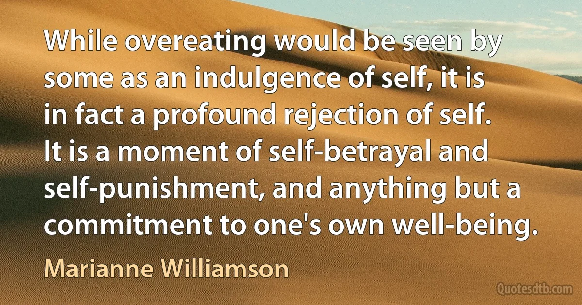 While overeating would be seen by some as an indulgence of self, it is in fact a profound rejection of self. It is a moment of self-betrayal and self-punishment, and anything but a commitment to one's own well-being. (Marianne Williamson)