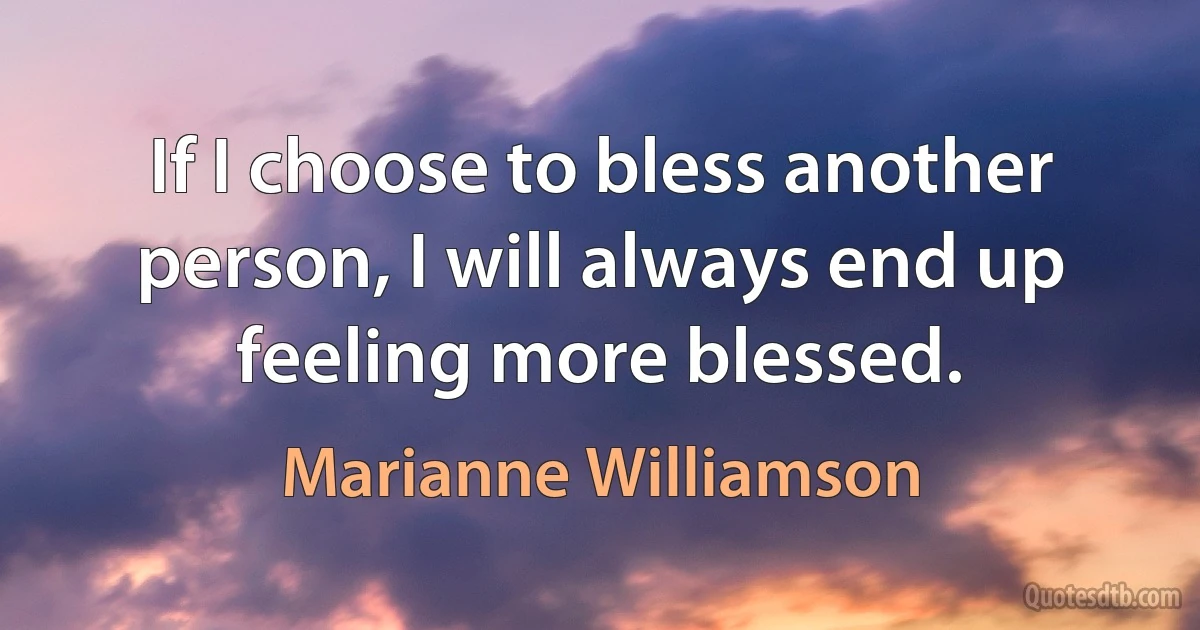 If I choose to bless another person, I will always end up feeling more blessed. (Marianne Williamson)