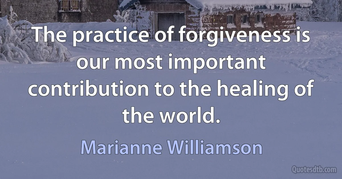 The practice of forgiveness is our most important contribution to the healing of the world. (Marianne Williamson)