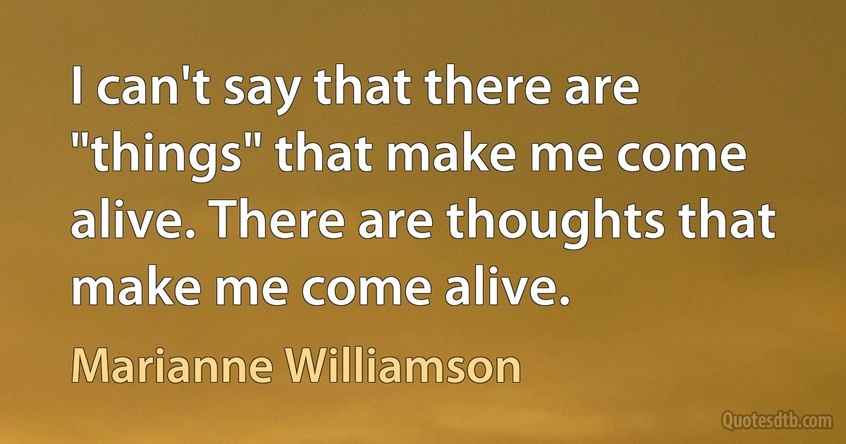 I can't say that there are "things" that make me come alive. There are thoughts that make me come alive. (Marianne Williamson)