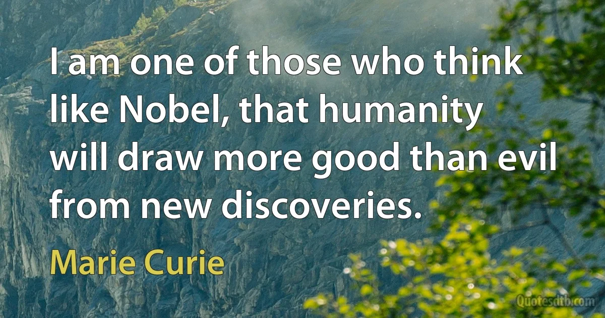 I am one of those who think like Nobel, that humanity will draw more good than evil from new discoveries. (Marie Curie)