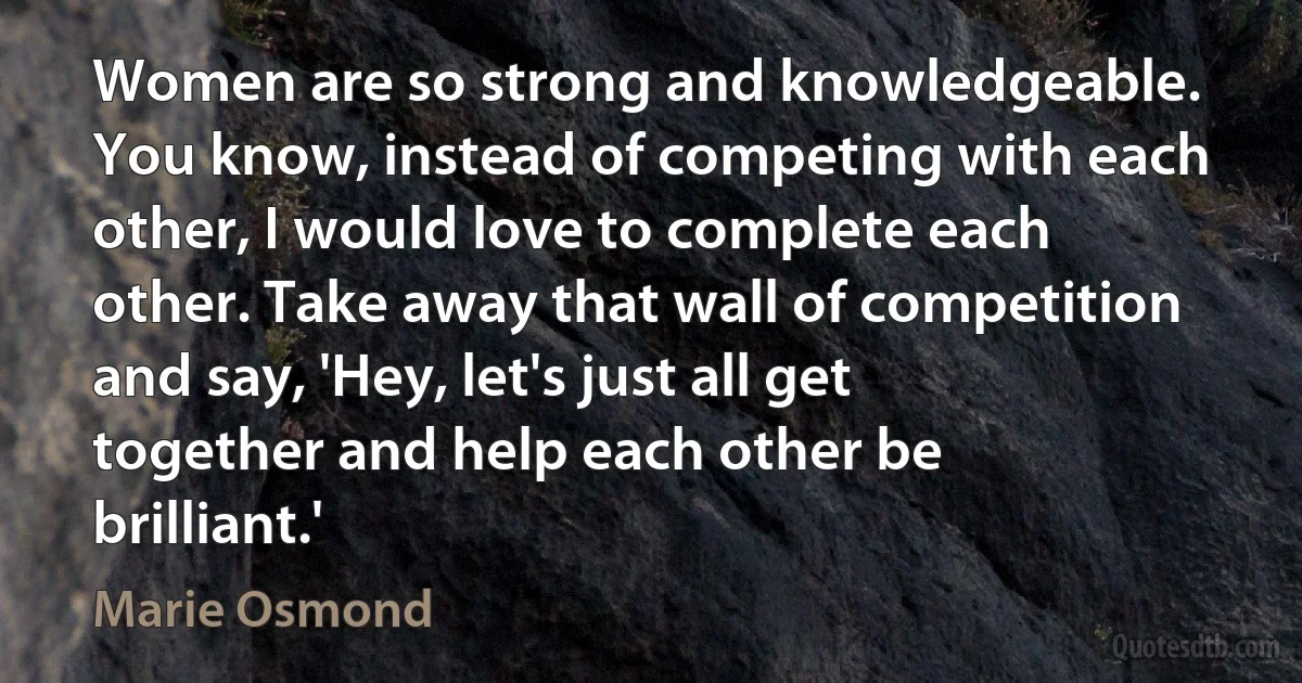 Women are so strong and knowledgeable. You know, instead of competing with each other, I would love to complete each other. Take away that wall of competition and say, 'Hey, let's just all get together and help each other be brilliant.' (Marie Osmond)