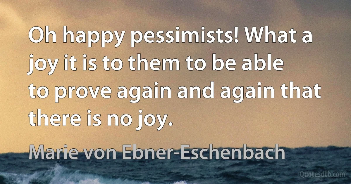 Oh happy pessimists! What a joy it is to them to be able to prove again and again that there is no joy. (Marie von Ebner-Eschenbach)