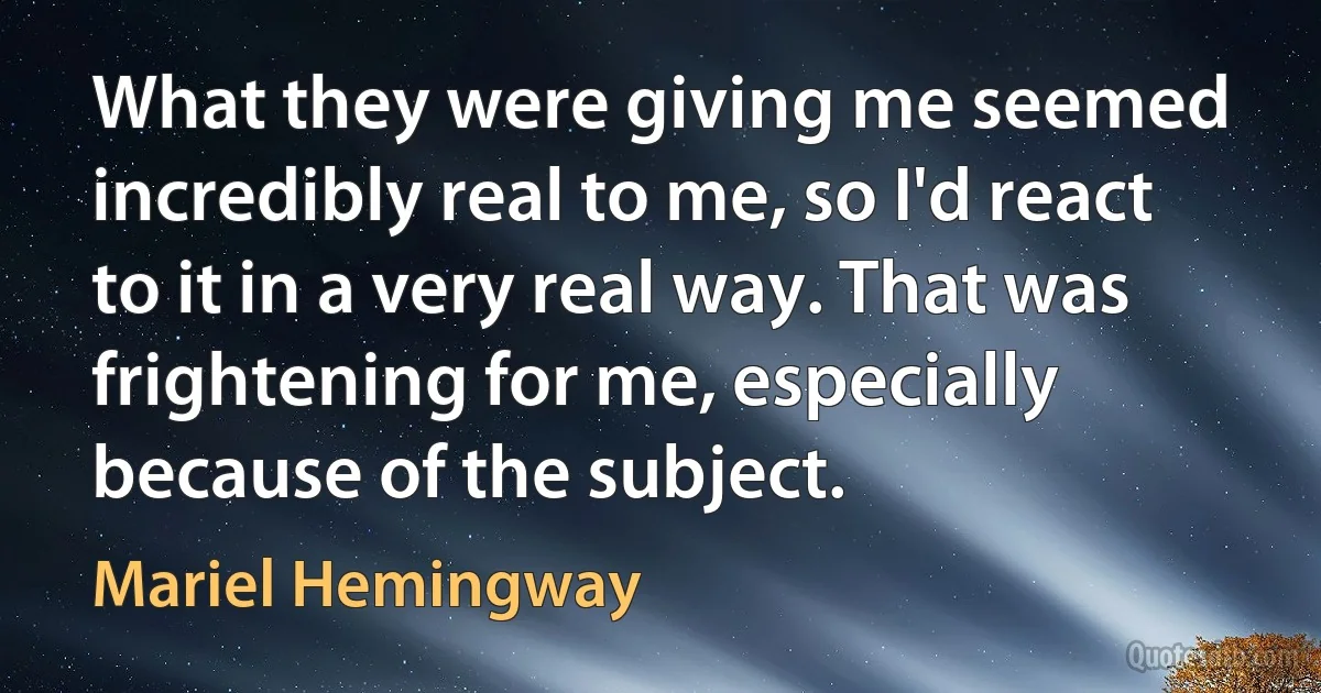 What they were giving me seemed incredibly real to me, so I'd react to it in a very real way. That was frightening for me, especially because of the subject. (Mariel Hemingway)