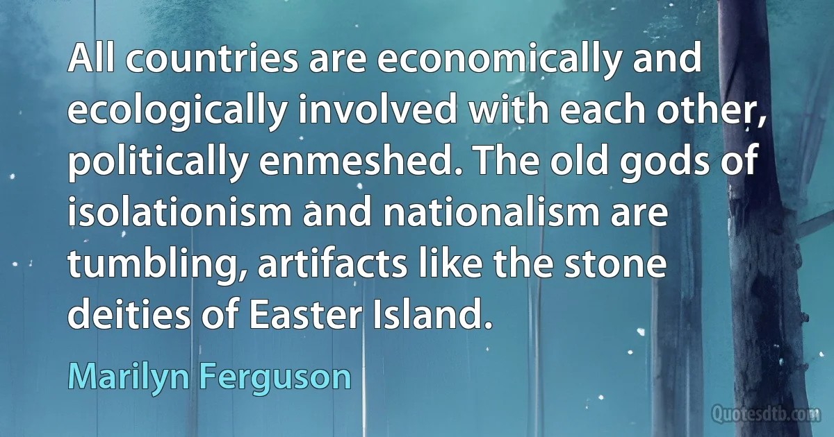 All countries are economically and ecologically involved with each other, politically enmeshed. The old gods of isolationism and nationalism are tumbling, artifacts like the stone deities of Easter Island. (Marilyn Ferguson)