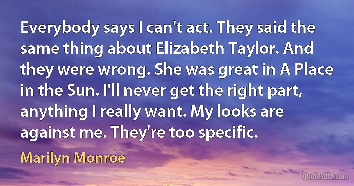 Everybody says I can't act. They said the same thing about Elizabeth Taylor. And they were wrong. She was great in A Place in the Sun. I'll never get the right part, anything I really want. My looks are against me. They're too specific. (Marilyn Monroe)