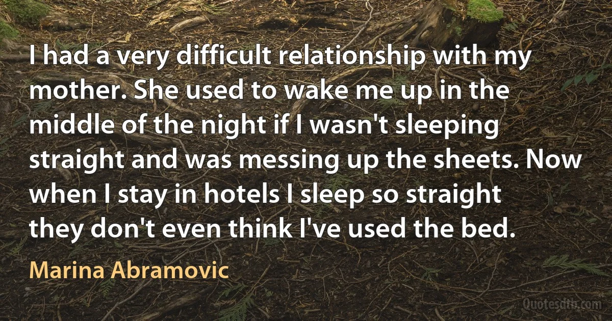 I had a very difficult relationship with my mother. She used to wake me up in the middle of the night if I wasn't sleeping straight and was messing up the sheets. Now when I stay in hotels I sleep so straight they don't even think I've used the bed. (Marina Abramovic)