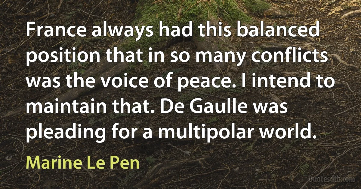 France always had this balanced position that in so many conflicts was the voice of peace. I intend to maintain that. De Gaulle was pleading for a multipolar world. (Marine Le Pen)