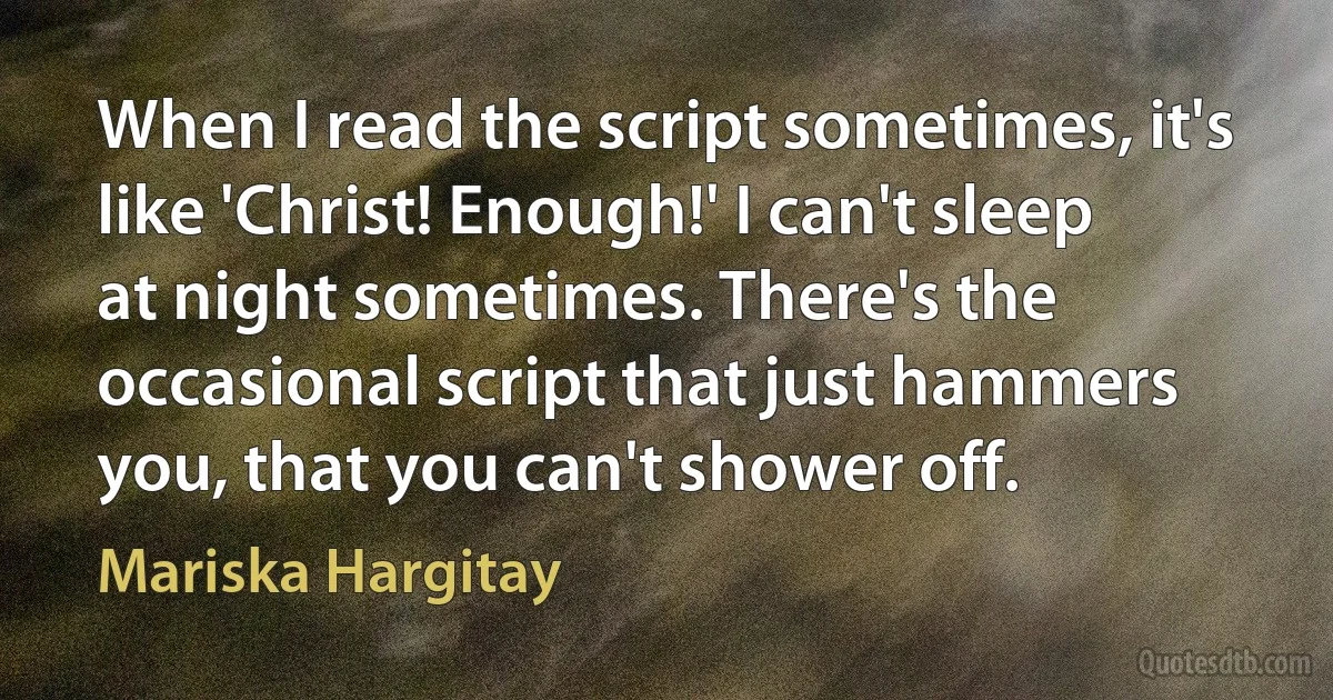 When I read the script sometimes, it's like 'Christ! Enough!' I can't sleep at night sometimes. There's the occasional script that just hammers you, that you can't shower off. (Mariska Hargitay)