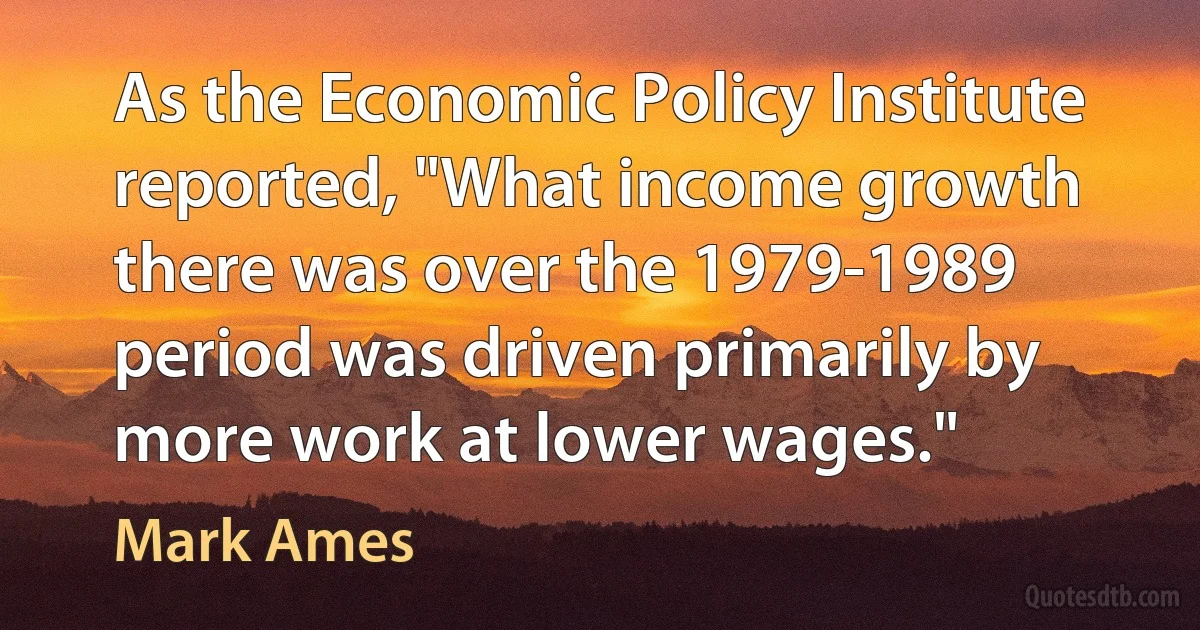 As the Economic Policy Institute reported, "What income growth there was over the 1979-1989 period was driven primarily by more work at lower wages." (Mark Ames)