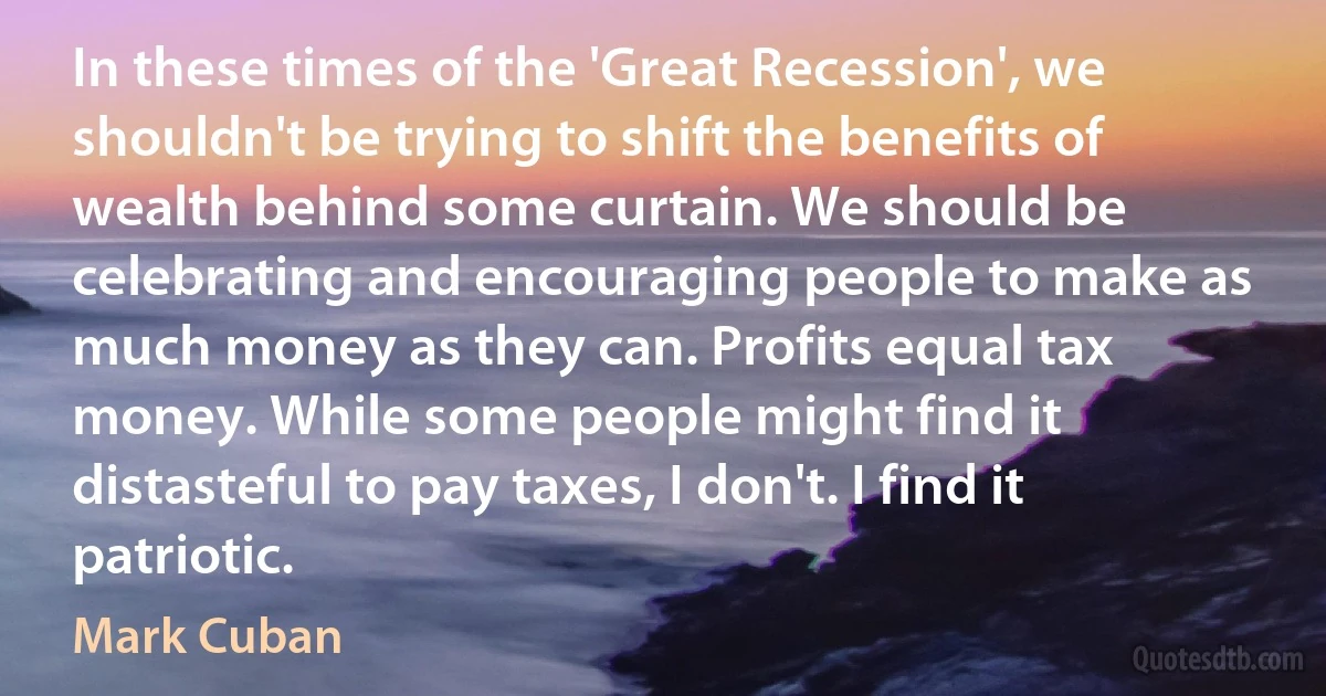 In these times of the 'Great Recession', we shouldn't be trying to shift the benefits of wealth behind some curtain. We should be celebrating and encouraging people to make as much money as they can. Profits equal tax money. While some people might find it distasteful to pay taxes, I don't. I find it patriotic. (Mark Cuban)