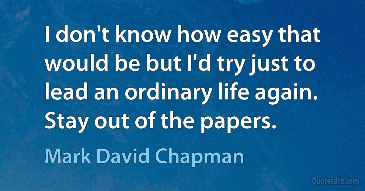 I don't know how easy that would be but I'd try just to lead an ordinary life again. Stay out of the papers. (Mark David Chapman)