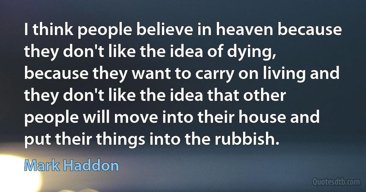 I think people believe in heaven because they don't like the idea of dying, because they want to carry on living and they don't like the idea that other people will move into their house and put their things into the rubbish. (Mark Haddon)