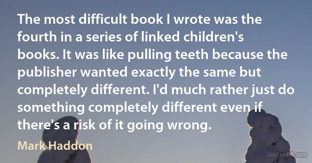 The most difficult book I wrote was the fourth in a series of linked children's books. It was like pulling teeth because the publisher wanted exactly the same but completely different. I'd much rather just do something completely different even if there's a risk of it going wrong. (Mark Haddon)