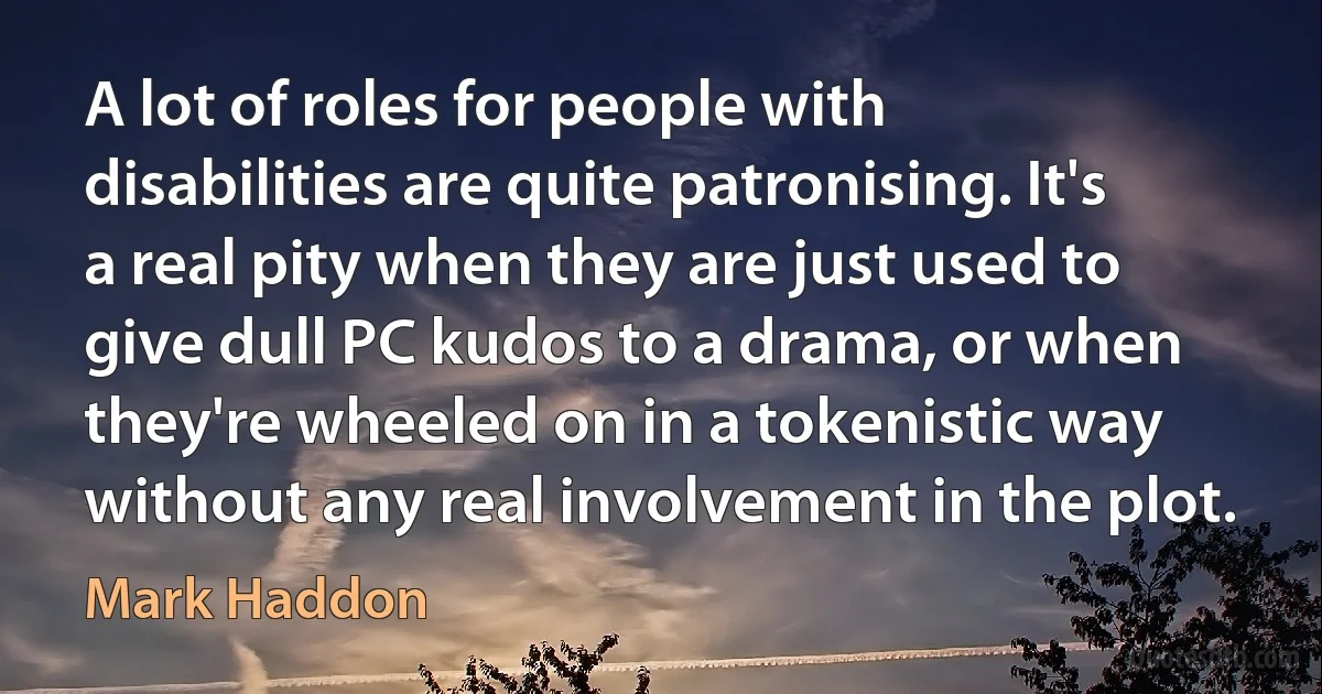 A lot of roles for people with disabilities are quite patronising. It's a real pity when they are just used to give dull PC kudos to a drama, or when they're wheeled on in a tokenistic way without any real involvement in the plot. (Mark Haddon)