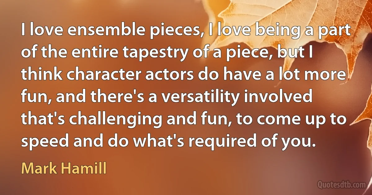 I love ensemble pieces, I love being a part of the entire tapestry of a piece, but I think character actors do have a lot more fun, and there's a versatility involved that's challenging and fun, to come up to speed and do what's required of you. (Mark Hamill)