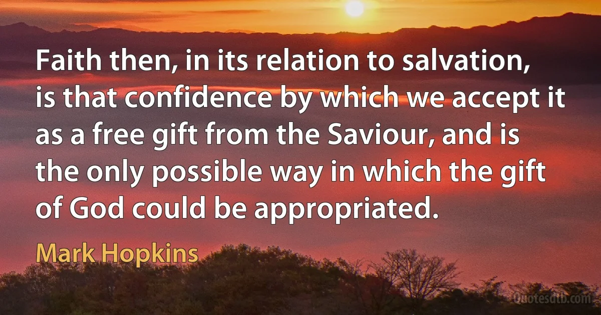 Faith then, in its relation to salvation, is that confidence by which we accept it as a free gift from the Saviour, and is the only possible way in which the gift of God could be appropriated. (Mark Hopkins)