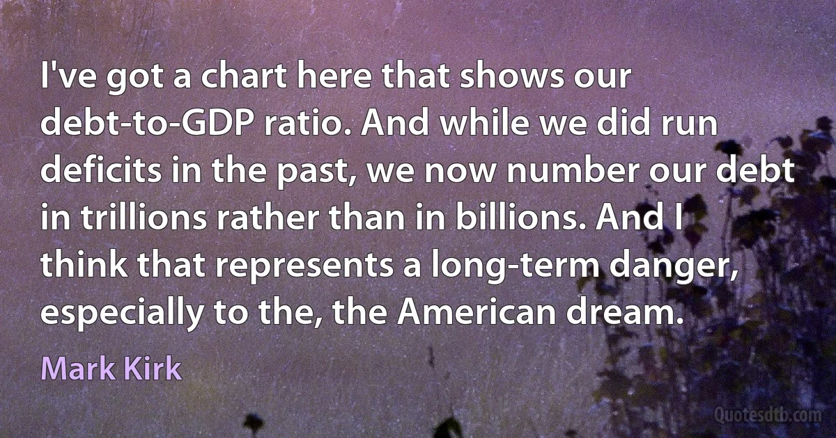 I've got a chart here that shows our debt-to-GDP ratio. And while we did run deficits in the past, we now number our debt in trillions rather than in billions. And I think that represents a long-term danger, especially to the, the American dream. (Mark Kirk)