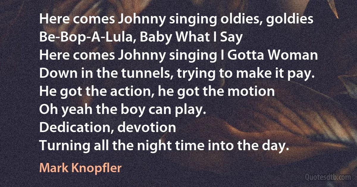 Here comes Johnny singing oldies, goldies
Be-Bop-A-Lula, Baby What I Say
Here comes Johnny singing I Gotta Woman
Down in the tunnels, trying to make it pay.
He got the action, he got the motion
Oh yeah the boy can play.
Dedication, devotion
Turning all the night time into the day. (Mark Knopfler)