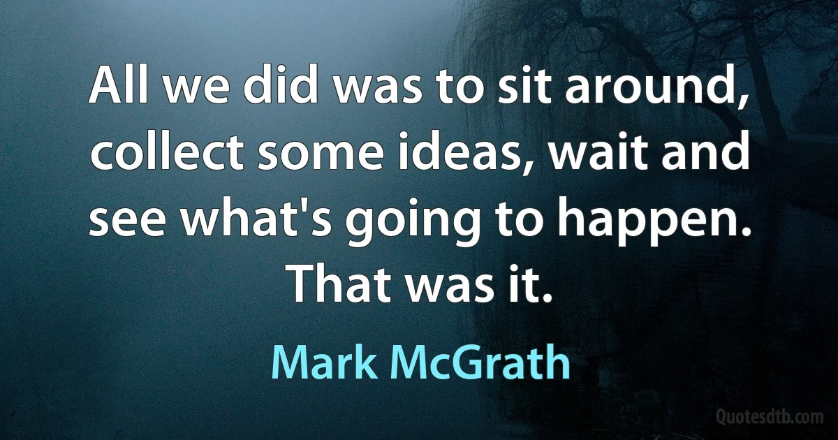 All we did was to sit around, collect some ideas, wait and see what's going to happen. That was it. (Mark McGrath)