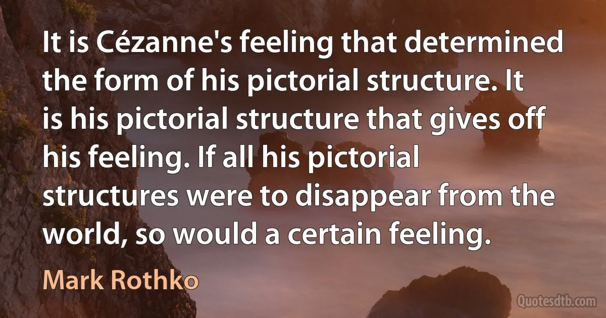 It is Cézanne's feeling that determined the form of his pictorial structure. It is his pictorial structure that gives off his feeling. If all his pictorial structures were to disappear from the world, so would a certain feeling. (Mark Rothko)