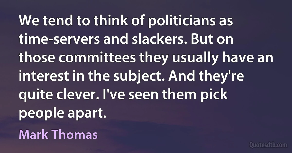 We tend to think of politicians as time-servers and slackers. But on those committees they usually have an interest in the subject. And they're quite clever. I've seen them pick people apart. (Mark Thomas)