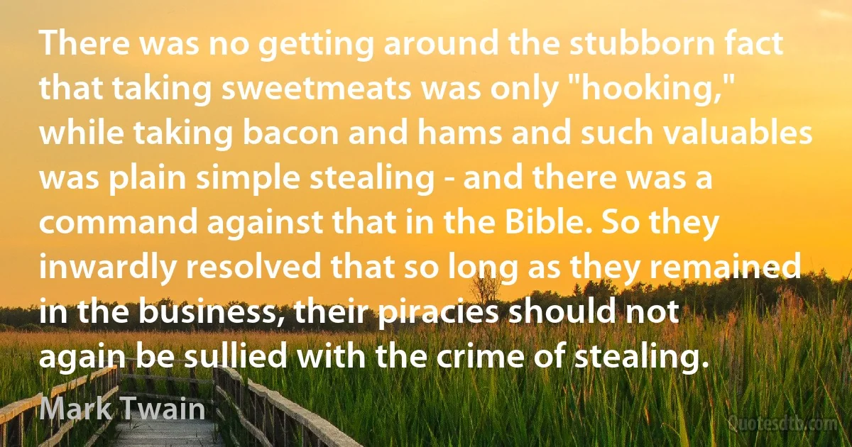 There was no getting around the stubborn fact that taking sweetmeats was only "hooking," while taking bacon and hams and such valuables was plain simple stealing - and there was a command against that in the Bible. So they inwardly resolved that so long as they remained in the business, their piracies should not again be sullied with the crime of stealing. (Mark Twain)