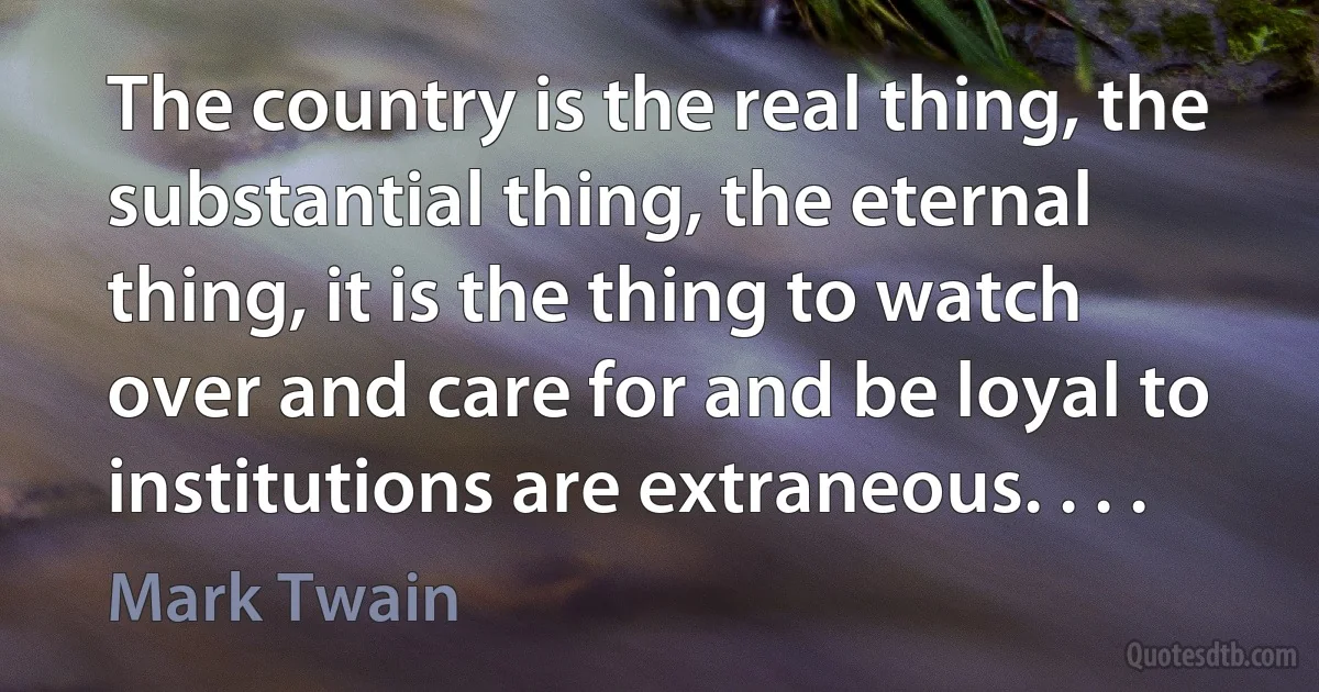 The country is the real thing, the substantial thing, the eternal thing, it is the thing to watch over and care for and be loyal to institutions are extraneous. . . . (Mark Twain)