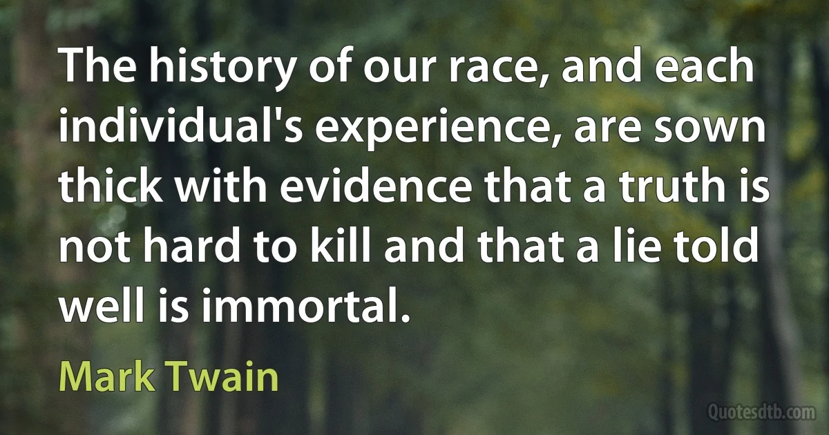 The history of our race, and each individual's experience, are sown thick with evidence that a truth is not hard to kill and that a lie told well is immortal. (Mark Twain)