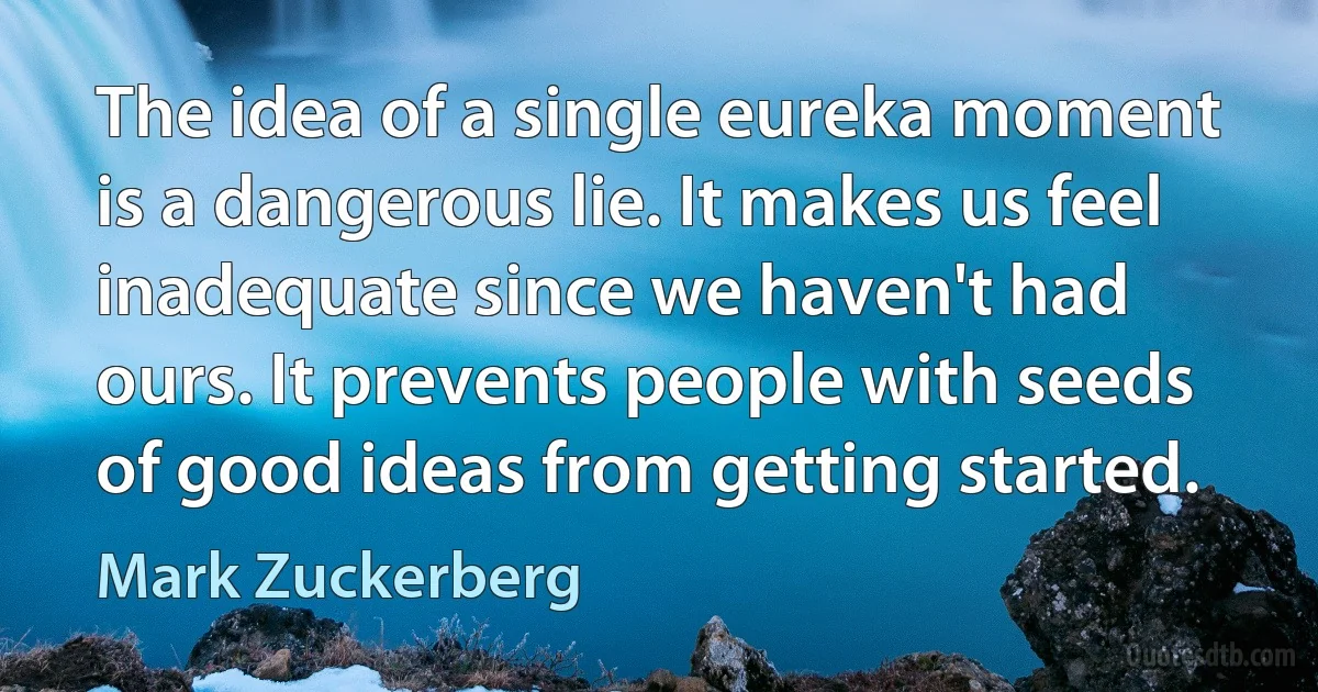 The idea of a single eureka moment is a dangerous lie. It makes us feel inadequate since we haven't had ours. It prevents people with seeds of good ideas from getting started. (Mark Zuckerberg)