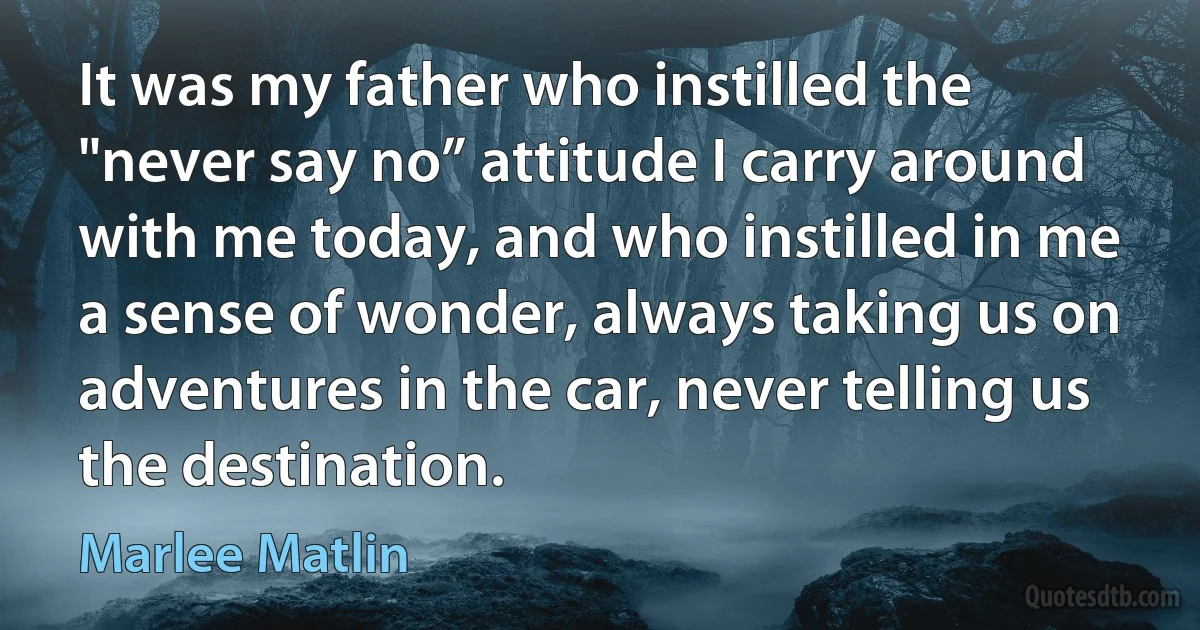 It was my father who instilled the "never say no” attitude I carry around with me today, and who instilled in me a sense of wonder, always taking us on adventures in the car, never telling us the destination. (Marlee Matlin)