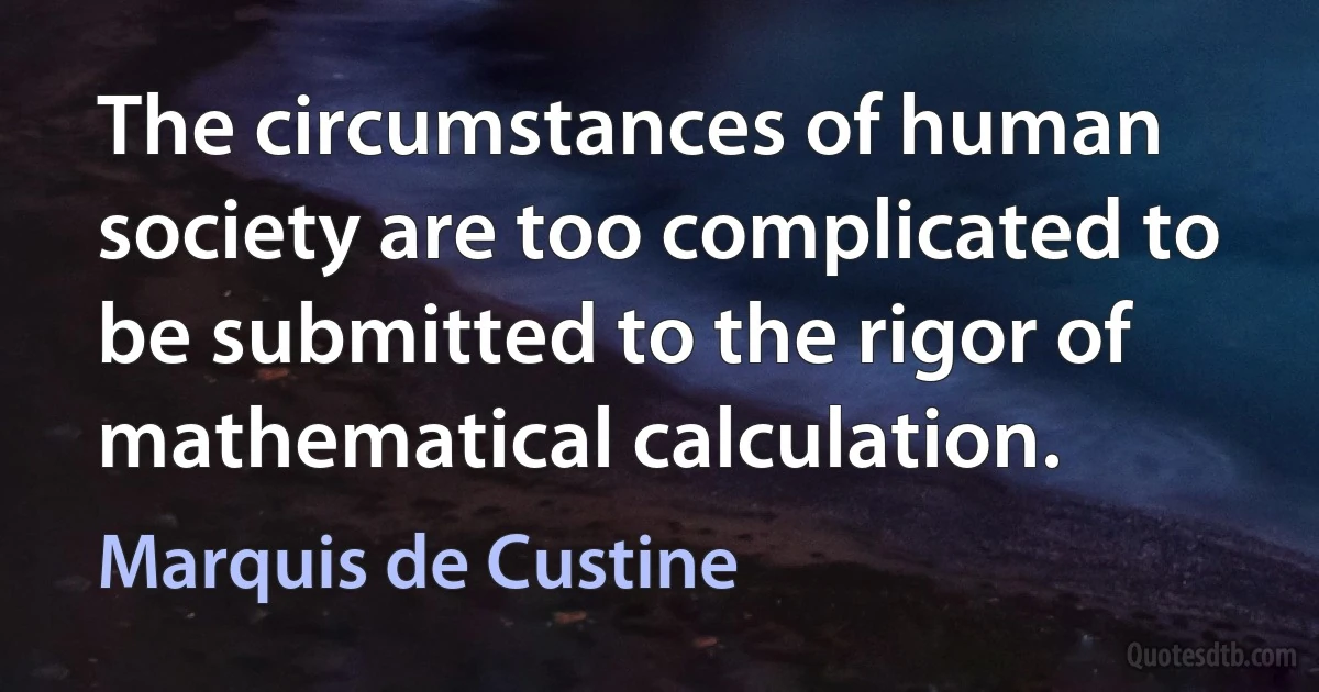 The circumstances of human society are too complicated to be submitted to the rigor of mathematical calculation. (Marquis de Custine)