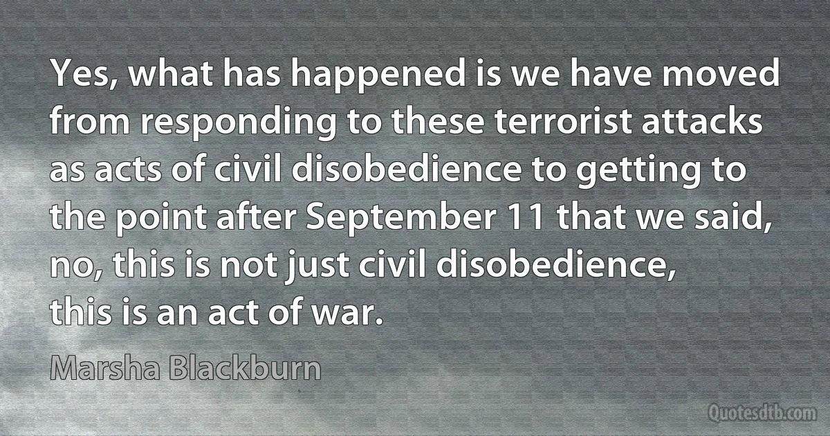 Yes, what has happened is we have moved from responding to these terrorist attacks as acts of civil disobedience to getting to the point after September 11 that we said, no, this is not just civil disobedience, this is an act of war. (Marsha Blackburn)