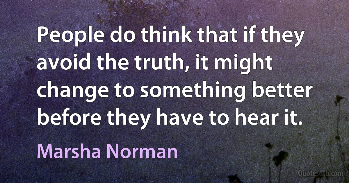 People do think that if they avoid the truth, it might change to something better before they have to hear it. (Marsha Norman)