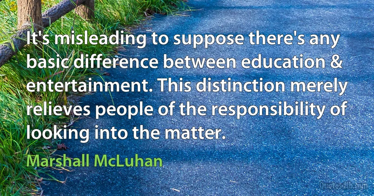 It's misleading to suppose there's any basic difference between education & entertainment. This distinction merely relieves people of the responsibility of looking into the matter. (Marshall McLuhan)