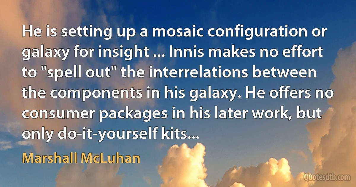 He is setting up a mosaic configuration or galaxy for insight ... Innis makes no effort to "spell out" the interrelations between the components in his galaxy. He offers no consumer packages in his later work, but only do-it-yourself kits... (Marshall McLuhan)