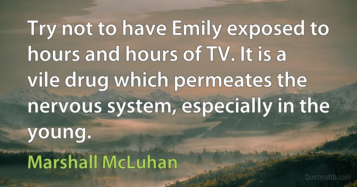 Try not to have Emily exposed to hours and hours of TV. It is a vile drug which permeates the nervous system, especially in the young. (Marshall McLuhan)