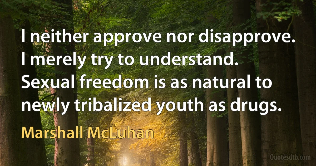 I neither approve nor disapprove. I merely try to understand. Sexual freedom is as natural to newly tribalized youth as drugs. (Marshall McLuhan)