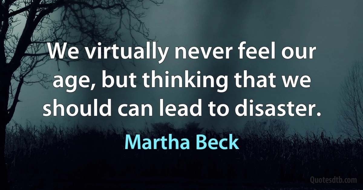 We virtually never feel our age, but thinking that we should can lead to disaster. (Martha Beck)