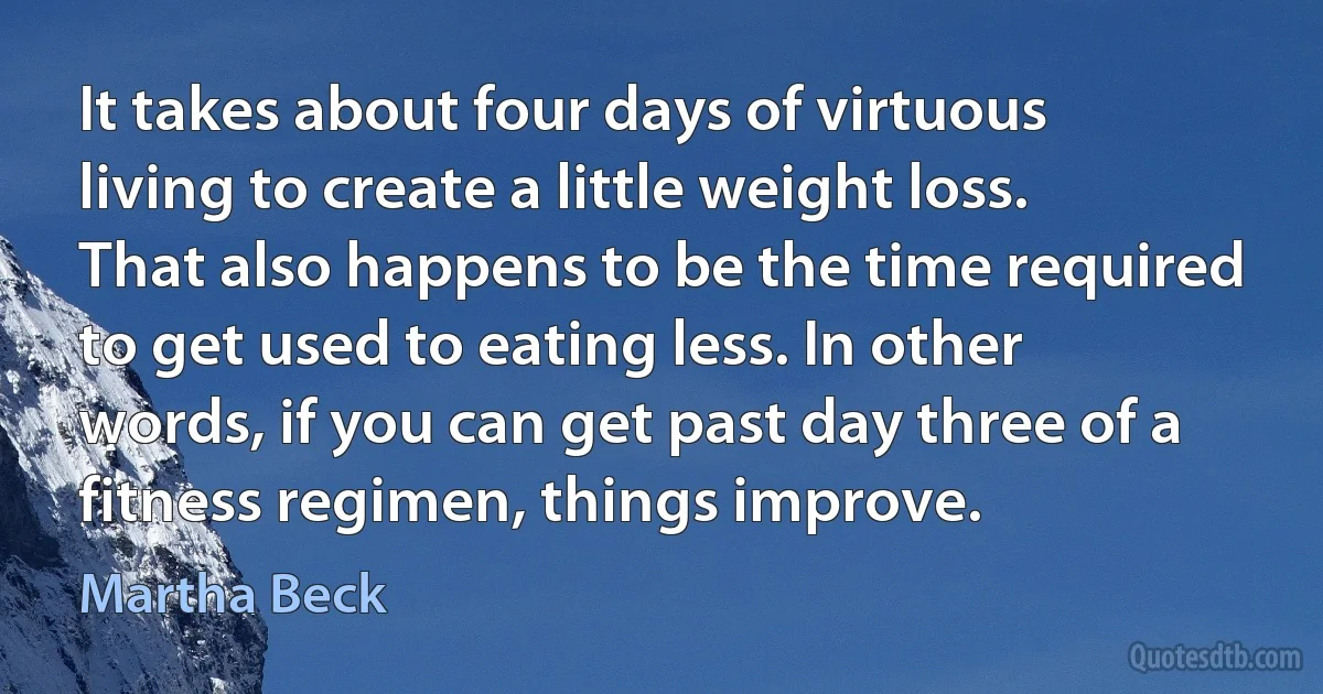 It takes about four days of virtuous living to create a little weight loss. That also happens to be the time required to get used to eating less. In other words, if you can get past day three of a fitness regimen, things improve. (Martha Beck)