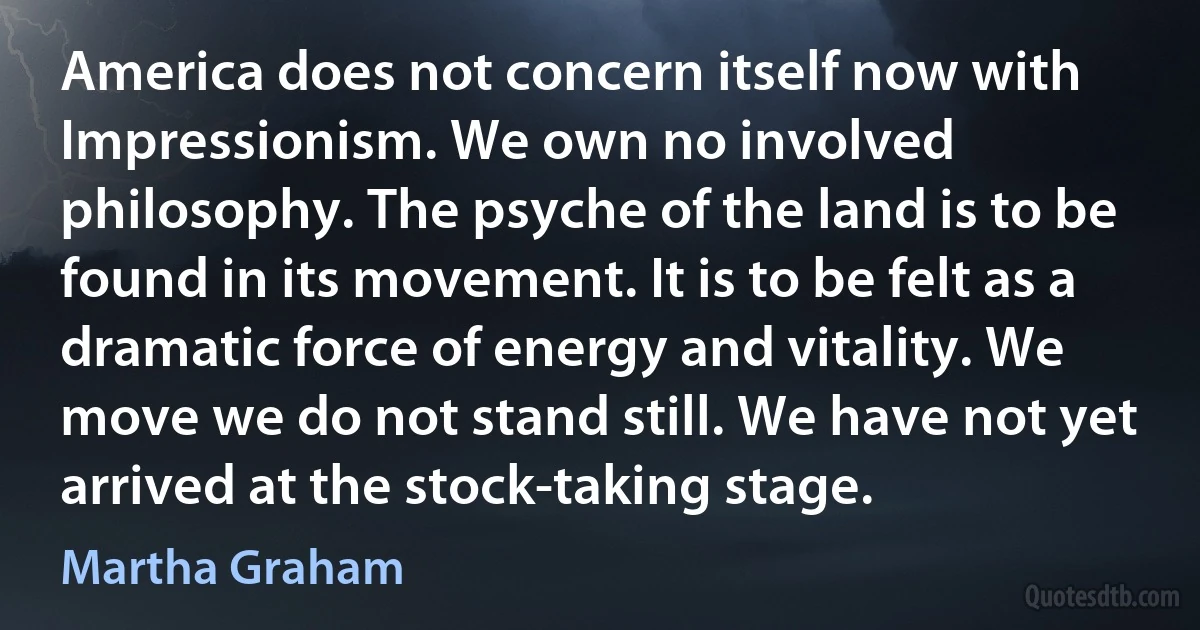 America does not concern itself now with Impressionism. We own no involved philosophy. The psyche of the land is to be found in its movement. It is to be felt as a dramatic force of energy and vitality. We move we do not stand still. We have not yet arrived at the stock-taking stage. (Martha Graham)