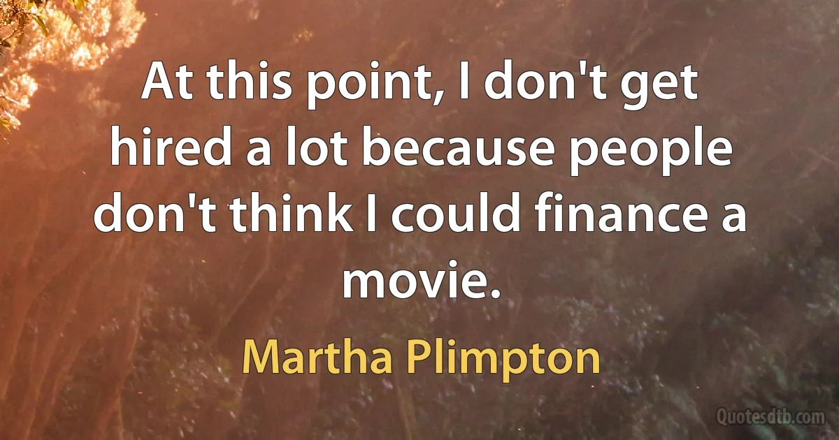 At this point, I don't get hired a lot because people don't think I could finance a movie. (Martha Plimpton)