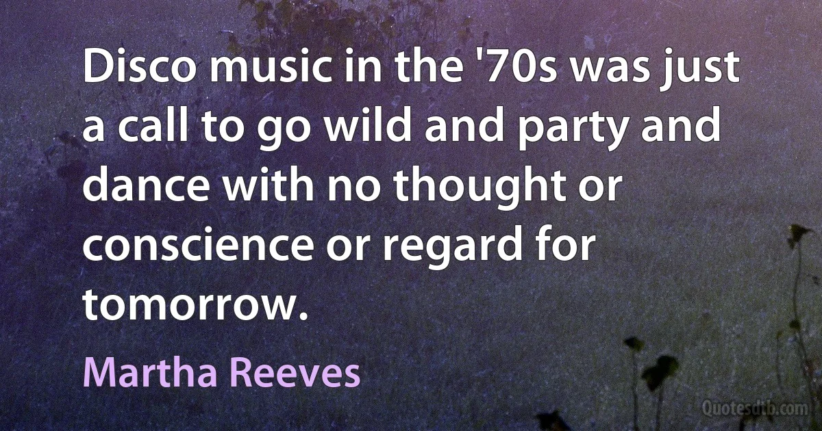 Disco music in the '70s was just a call to go wild and party and dance with no thought or conscience or regard for tomorrow. (Martha Reeves)