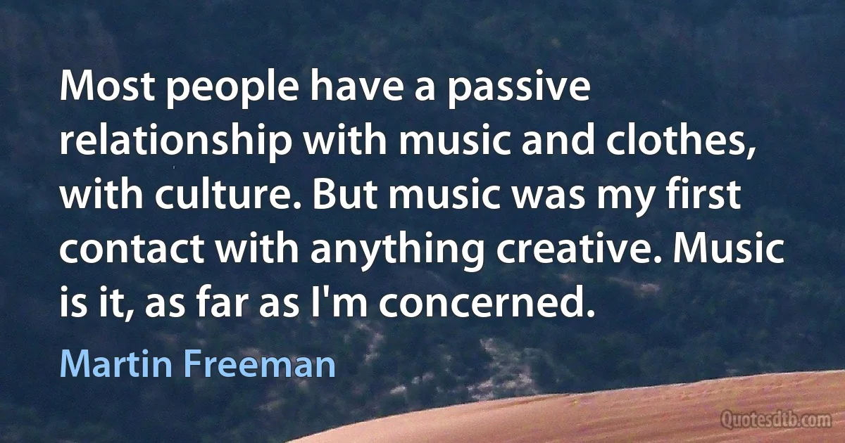 Most people have a passive relationship with music and clothes, with culture. But music was my first contact with anything creative. Music is it, as far as I'm concerned. (Martin Freeman)