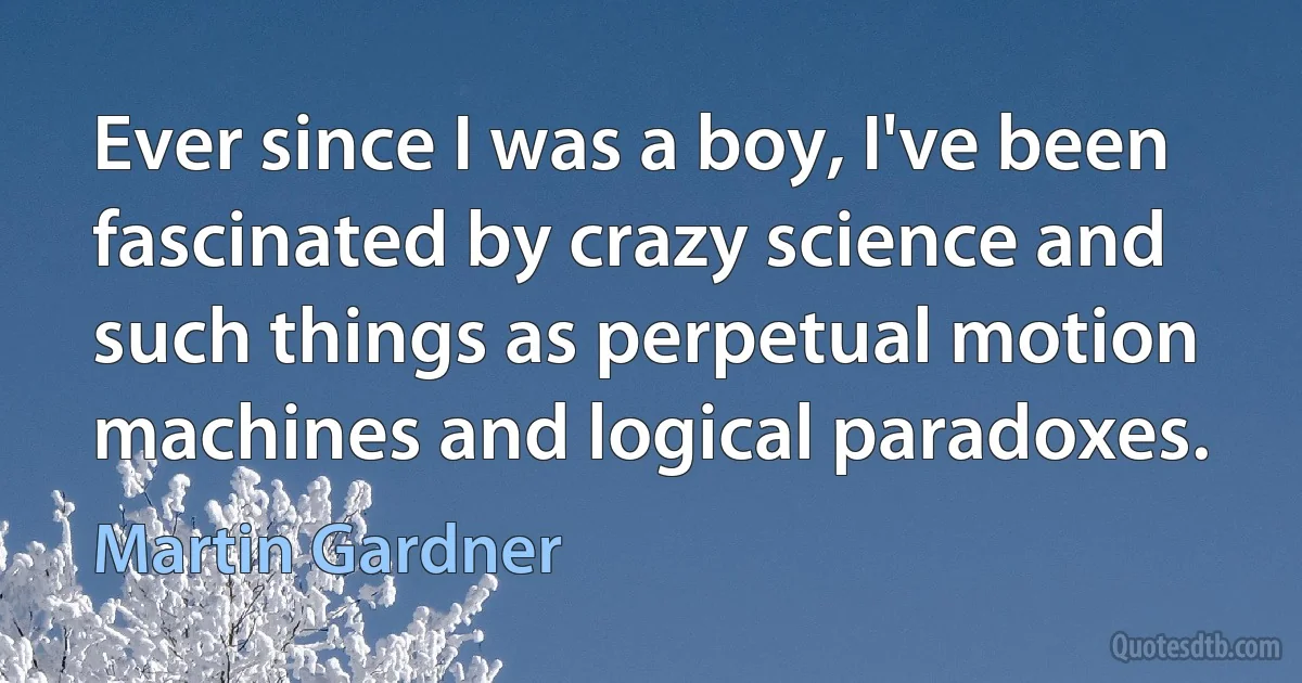 Ever since I was a boy, I've been fascinated by crazy science and such things as perpetual motion machines and logical paradoxes. (Martin Gardner)