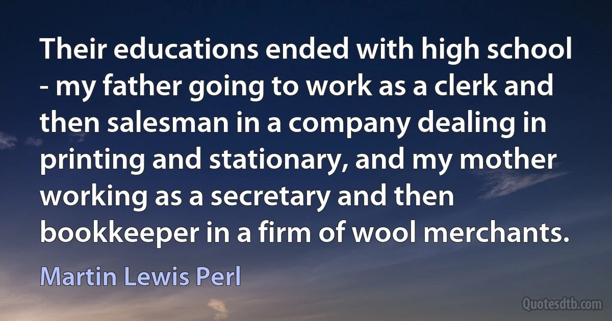 Their educations ended with high school - my father going to work as a clerk and then salesman in a company dealing in printing and stationary, and my mother working as a secretary and then bookkeeper in a firm of wool merchants. (Martin Lewis Perl)