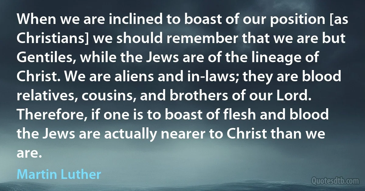 When we are inclined to boast of our position [as Christians] we should remember that we are but Gentiles, while the Jews are of the lineage of Christ. We are aliens and in-laws; they are blood relatives, cousins, and brothers of our Lord. Therefore, if one is to boast of flesh and blood the Jews are actually nearer to Christ than we are. (Martin Luther)