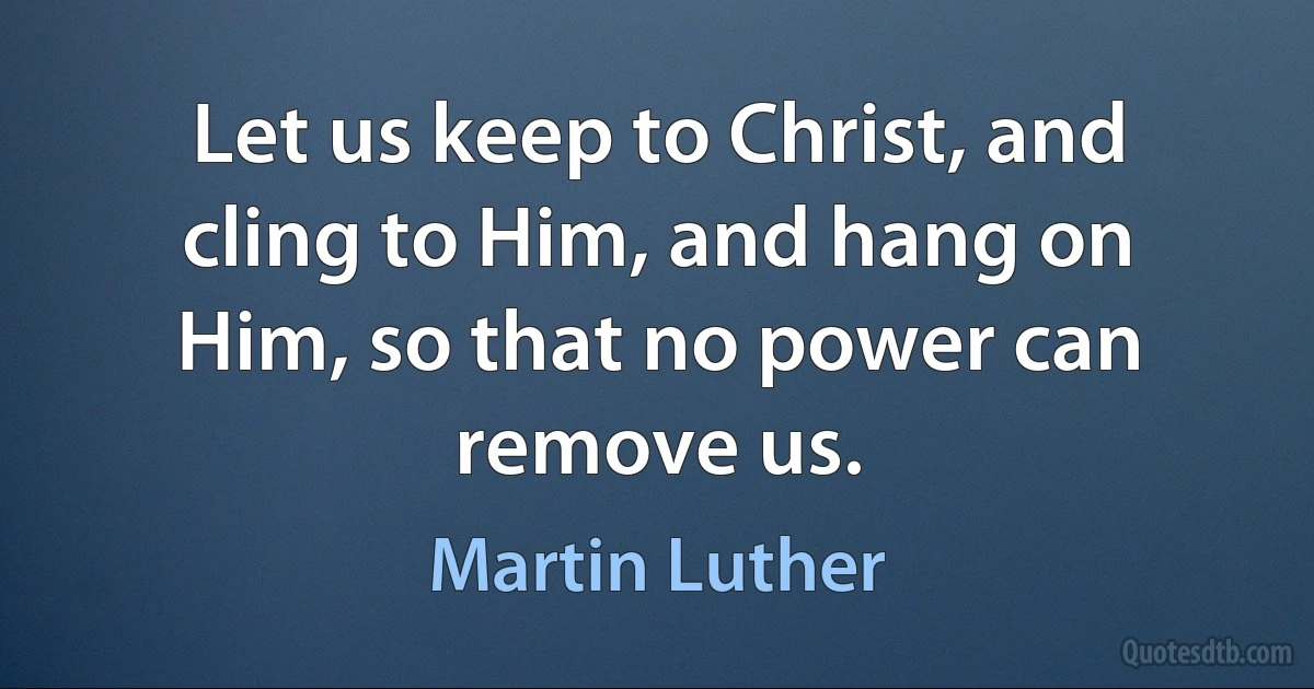 Let us keep to Christ, and cling to Him, and hang on Him, so that no power can remove us. (Martin Luther)