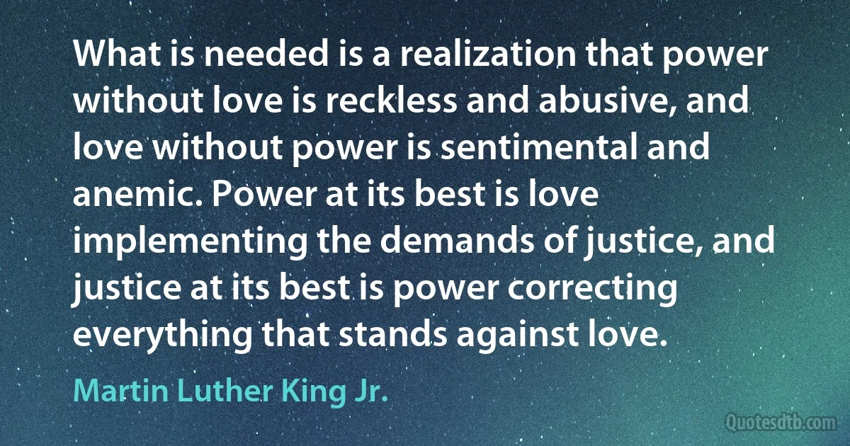 What is needed is a realization that power without love is reckless and abusive, and love without power is sentimental and anemic. Power at its best is love implementing the demands of justice, and justice at its best is power correcting everything that stands against love. (Martin Luther King Jr.)